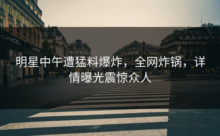 明星中午遭猛料爆炸，全网炸锅，详情曝光震惊众人