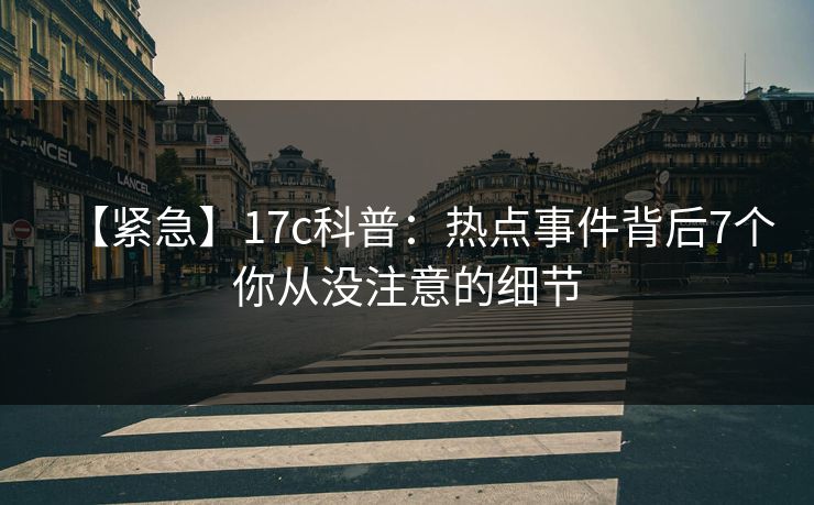 【紧急】17c科普：热点事件背后7个你从没注意的细节