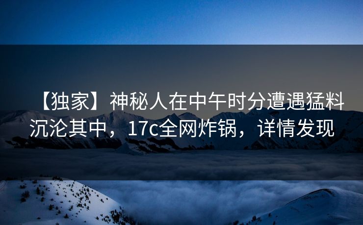 【独家】神秘人在中午时分遭遇猛料沉沦其中，17c全网炸锅，详情发现