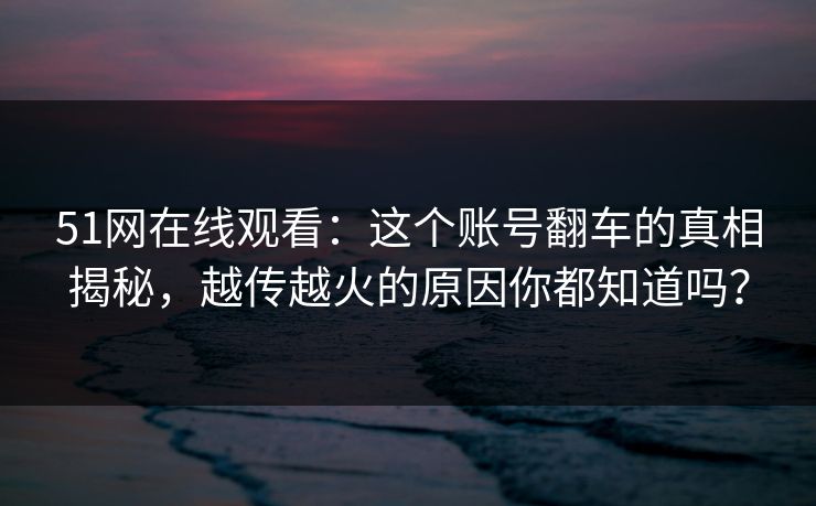 51网在线观看：这个账号翻车的真相揭秘，越传越火的原因你都知道吗？