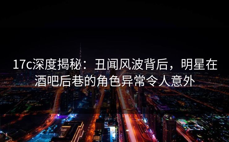 17c深度揭秘：丑闻风波背后，明星在酒吧后巷的角色异常令人意外