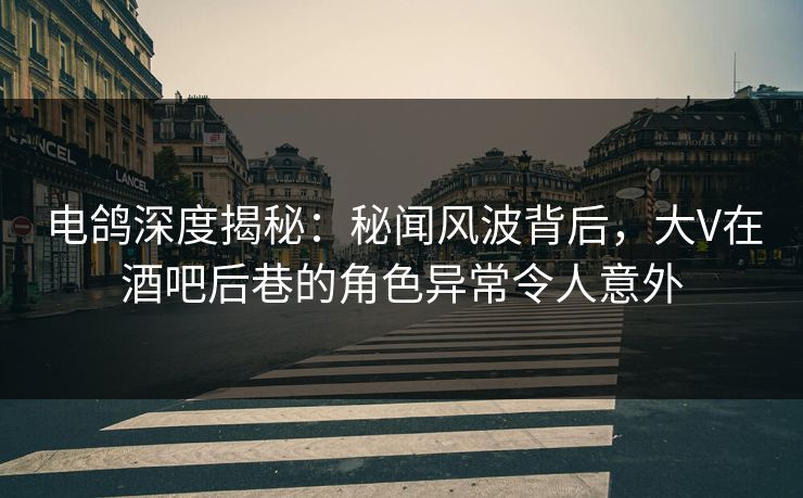 电鸽深度揭秘：秘闻风波背后，大V在酒吧后巷的角色异常令人意外