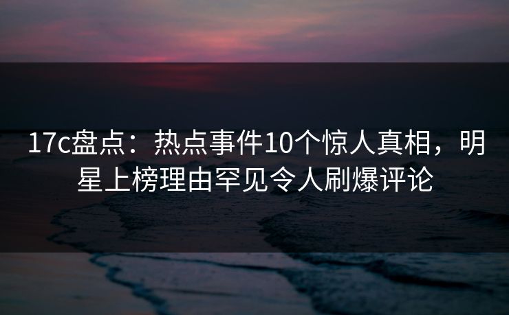 17c盘点：热点事件10个惊人真相，明星上榜理由罕见令人刷爆评论