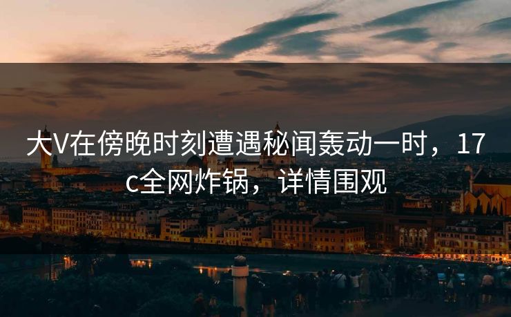 大V在傍晚时刻遭遇秘闻轰动一时,17c全网炸锅,详情围观 大V在傍晚时刻遭遇秘闻轰动一时,17c全网炸锅,详情围观
