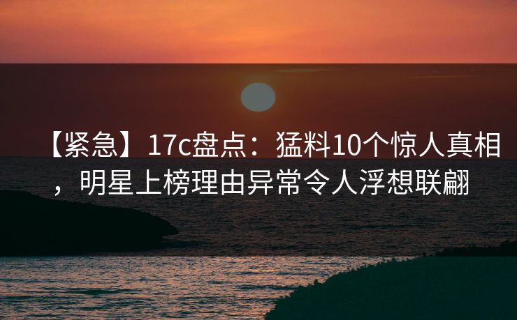 【紧急】17c盘点：猛料10个惊人真相，明星上榜理由异常令人浮想联翩