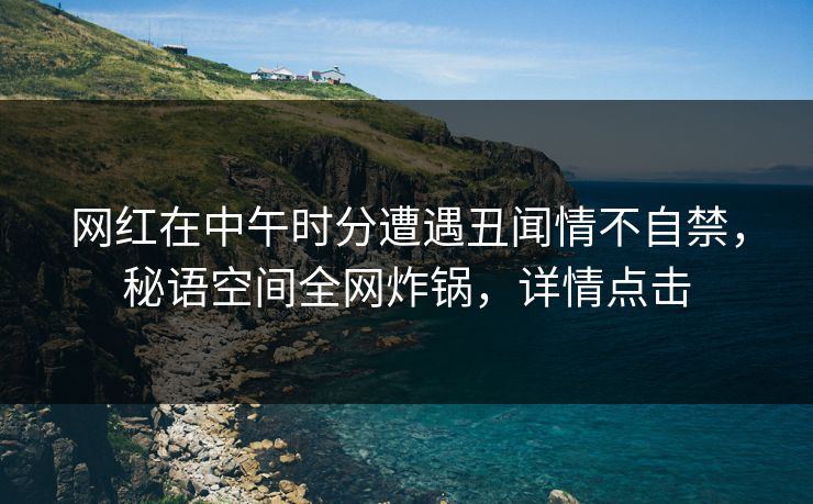 网红在中午时分遭遇丑闻情不自禁，秘语空间全网炸锅，详情点击