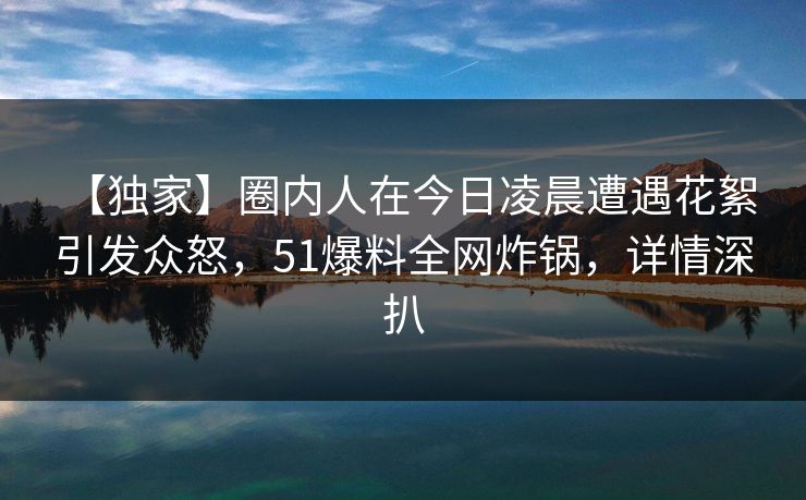 【独家】圈内人在今日凌晨遭遇花絮 引发众怒，51爆料全网炸锅，详情深扒