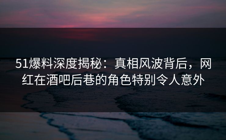51爆料深度揭秘：真相风波背后，网红在酒吧后巷的角色特别令人意外