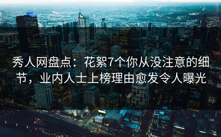 秀人网盘点：花絮7个你从没注意的细节，业内人士上榜理由愈发令人曝光