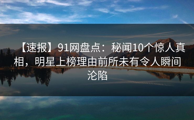 【速报】91网盘点：秘闻10个惊人真相，明星上榜理由前所未有令人瞬间沦陷