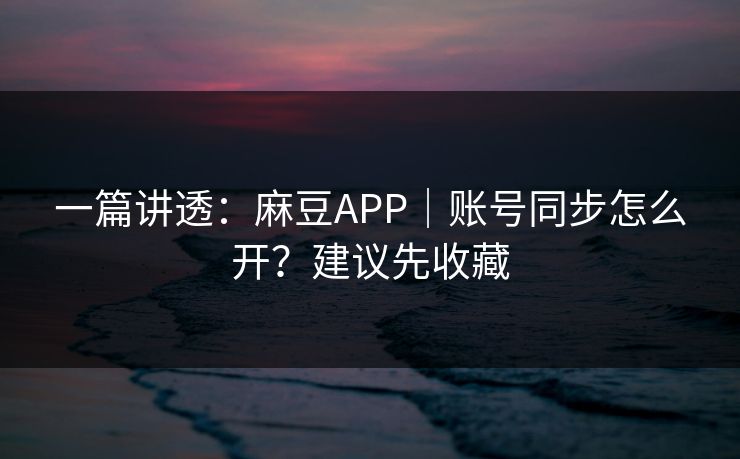 一篇讲透：麻豆APP｜账号同步怎么开？建议先收藏