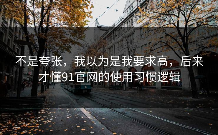 不是夸张，我以为是我要求高，后来才懂91官网的使用习惯逻辑