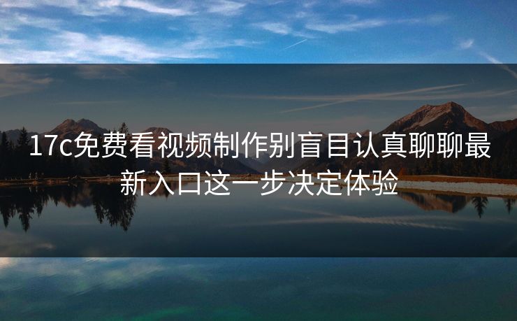 17c免费看视频制作别盲目认真聊聊最新入口这一步决定体验